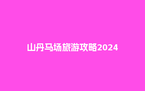 山丹马场旅游攻略2024