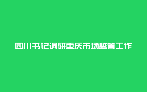 四川书记调研重庆市场监管工作，推动市场监管体制改革