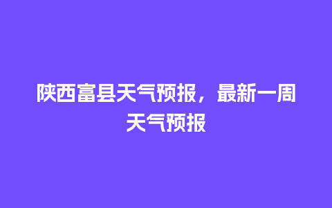 陕西富县天气预报，最新一周天气预报