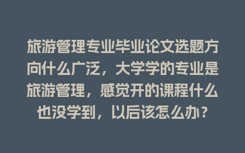 旅游管理专业毕业论文选题方向什么广泛，大学学的专业是旅游管理，感觉开的课程什么也没学到，以后该怎么办？