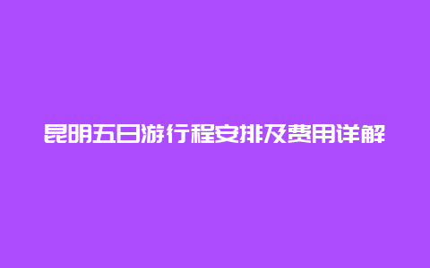 昆明五日游行程安排及费用详解，昆明旅游团五日游报价一览