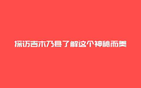 探访吉木乃县了解这个神秘而美丽的地方