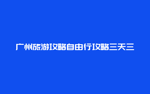 广州旅游攻略自由行攻略三天三夜 广州去云南一个月攻略？