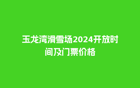 玉龙湾滑雪场2024开放时间及门票价格