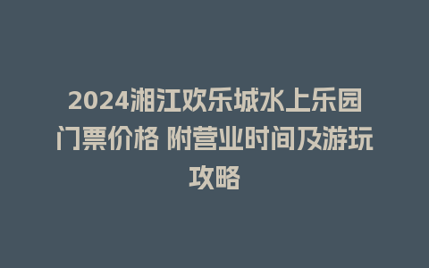 2024湘江欢乐城水上乐园门票价格 附营业时间及游玩攻略