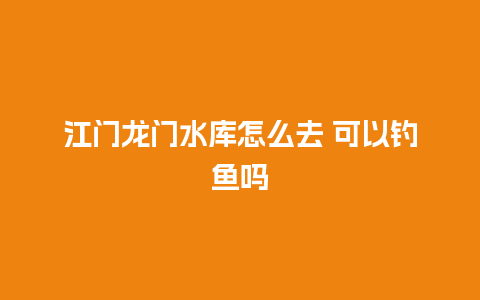 江门龙门水库怎么去 可以钓鱼吗