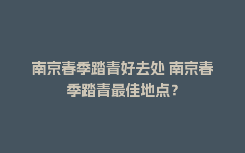 南京春季踏青好去处 南京春季踏青最佳地点？