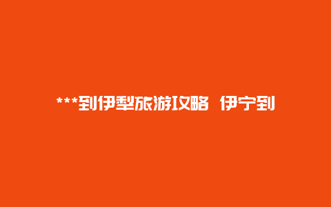 ***到伊犁旅游攻略 伊宁到***自驾最佳路线？