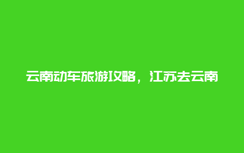 云南动车旅游攻略，江苏去云南怎么坐动车？