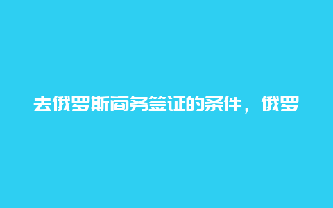 去俄罗斯商务签证的条件，俄罗斯签证去欧洲会拒吗？