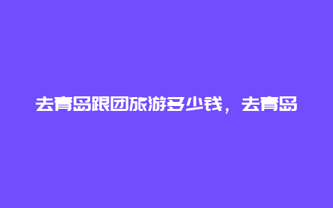 去青岛跟团旅游多少钱，去青岛需要本地旅游团吗？