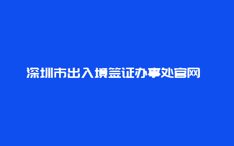 深圳市出入境签证办事处官网 深圳出境口岸预约官网？