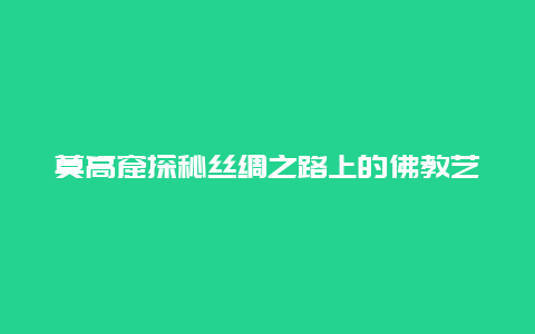 莫高窟探秘丝绸之路上的佛教艺术宝库