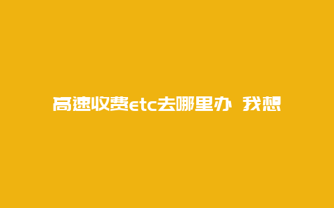 高速收费etc去哪里办 我想办理ETC高速公路收费卡,去哪办理？怎么办理？