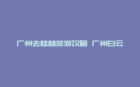 广州去桂林旅游攻略 广州白云区到广西桂林有多远？