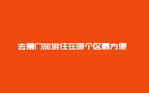 去厦门旅游住在哪个区最方便 山东人想到厦门过冬，岛内哪个区域生活方便，治安好，房租适中？