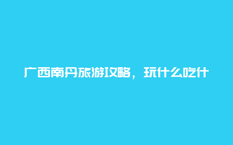 广西南丹旅游攻略，玩什么吃什么住哪里？