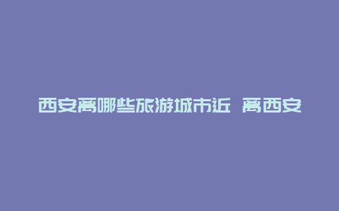 西安离哪些旅游城市近 离西安近的旅游城市有哪些？