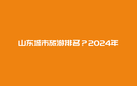 山东城市旅游排名？2024年全国旅游排名？