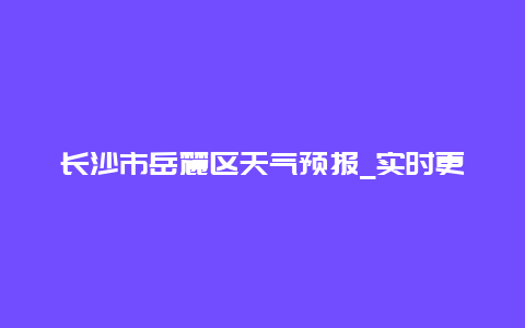 长沙市岳麓区天气预报_实时更新