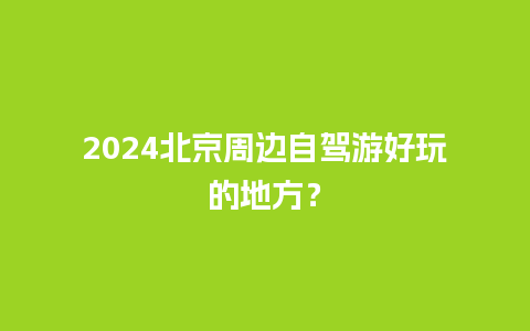 2024北京周边自驾游好玩的地方？