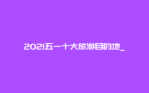 2021五一十大旅游目的地_2021年五一称号？