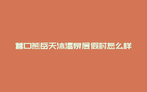 营口熊岳天沐温泉度假村怎么样？体验分享