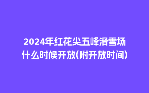 2024年红花尖五峰滑雪场什么时候开放(附开放时间)