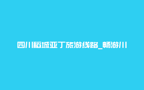 四川稻城亚丁旅游线路_畅游川藏线的最佳选择