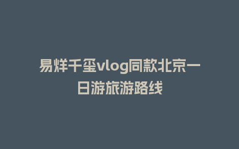 易烊千玺vlog同款北京一日游旅游路线