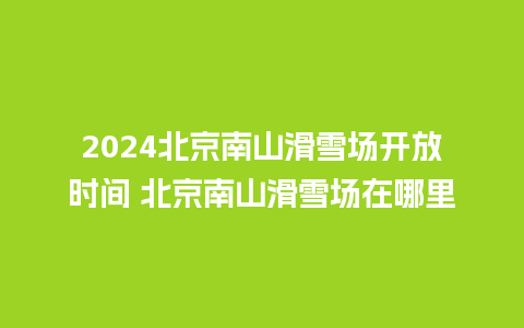 2024北京南山滑雪场开放时间 北京南山滑雪场在哪里