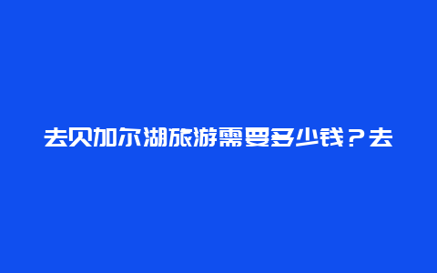 去贝加尔湖旅游需要多少钱？去贝加尔湖旅游需要多少钱一天