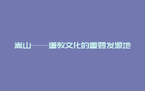 嵩山——道教文化的重要发源地