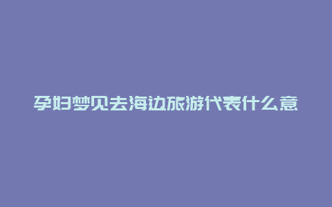 孕妇梦见去海边旅游代表什么意义？