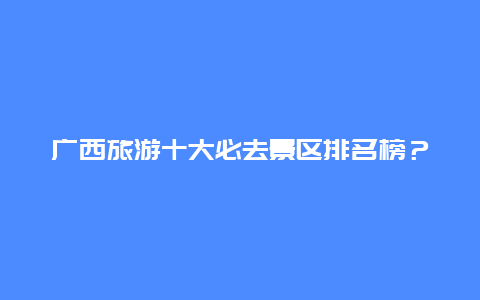 广西旅游十大必去景区排名榜？广西大山排名？