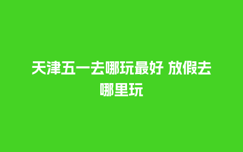 天津五一去哪玩最好 放假去哪里玩