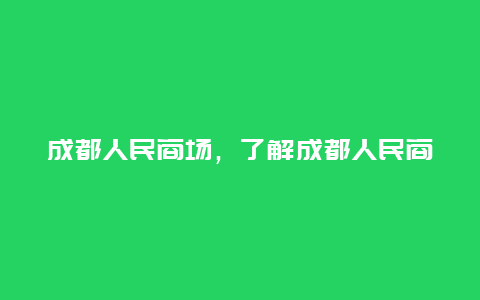 成都人民商场，了解成都人民商场的历史和特色