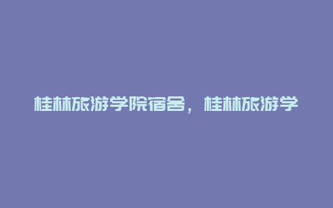 桂林旅游学院宿舍，桂林旅游学院宿舍费