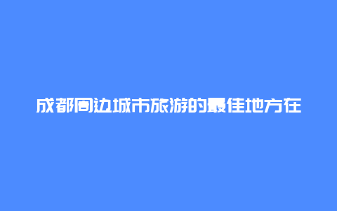 成都周边城市旅游的最佳地方在哪里 成都周边有那些县城？