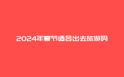 2024年春节适合出去旅游吗 2024春节重庆能去旅游吗？