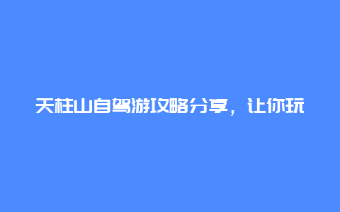 天柱山自驾游攻略分享，让你玩转美丽山城