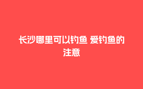 长沙哪里可以钓鱼 爱钓鱼的注意