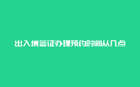 出入境签证办理预约时间从几点开始，去公安局出入境***需要二十四小时核酸？