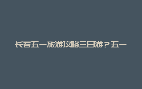 长春五一旅游攻略三日游？五一长春净月潭人多吗？