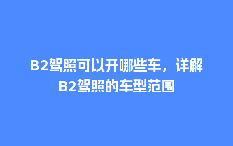 B2驾照可以开哪些车，详解B2驾照的车型范围