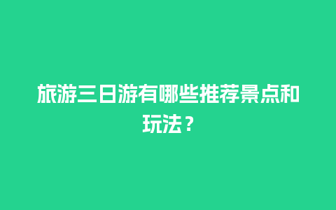 旅游三日游有哪些推荐景点和玩法？