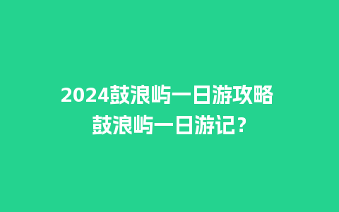 2024鼓浪屿一日游攻略 鼓浪屿一日游记？