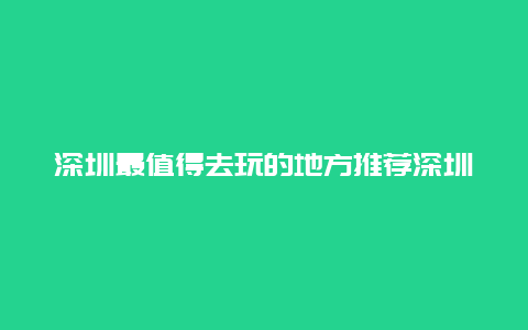 深圳最值得去玩的地方推荐深圳最值得去玩的地方推荐一下