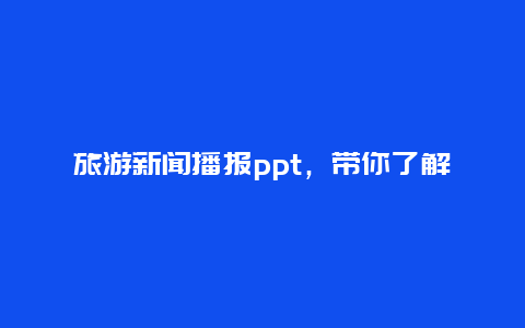 旅游新闻播报ppt，带你了解最新旅游资讯