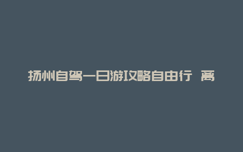 扬州自驾一日游攻略自由行 离扬州近又好玩的地方有哪些？自驾一日游。求推荐？